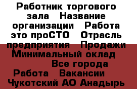 Работник торгового зала › Название организации ­ Работа-это проСТО › Отрасль предприятия ­ Продажи › Минимальный оклад ­ 22 500 - Все города Работа » Вакансии   . Чукотский АО,Анадырь г.